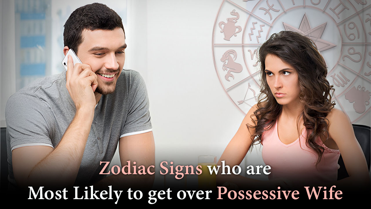 zodiac signs who are most likely to get over possessive wife